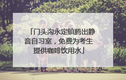 门头沟永定镇腾出静音自习室，免费为考生提供咖啡饮用水