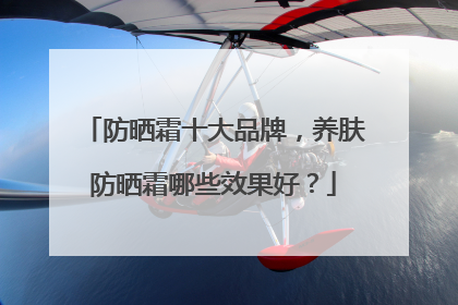 防晒霜十大品牌，养肤防晒霜哪些效果好？