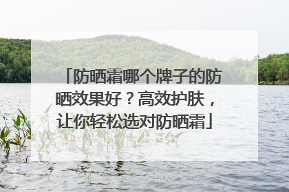 防晒霜哪个牌子的防晒效果好？高效护肤，让你轻松选对防晒霜