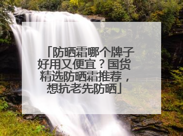 防晒霜哪个牌子好用又便宜？国货精选防晒霜推荐，想抗老先防晒