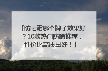 防晒霜哪个牌子效果好？10款热门防晒推荐，性价比高质量好！