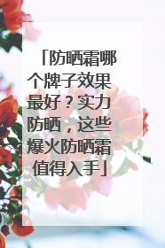 防晒霜哪个牌子效果最好？实力防晒，这些爆火防晒霜值得入手