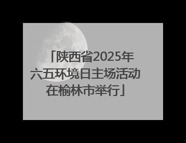陕西省2025年六五环境日主场活动在榆林市举行