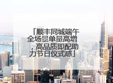 顺丰同城端午全场景单量高增，高品质即配助力节日仪式感