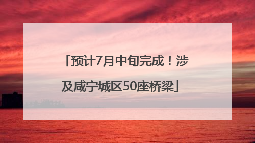 预计7月中旬完成！涉及咸宁城区50座桥梁