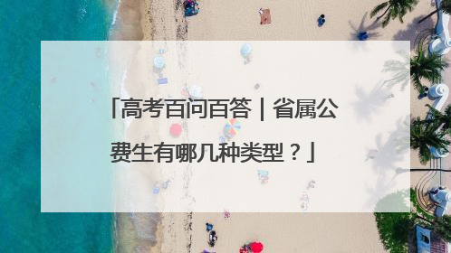 高考百问百答｜省属公费生有哪几种类型？