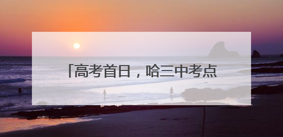 高考首日，哈三中考点喜气洋洋、井然有序