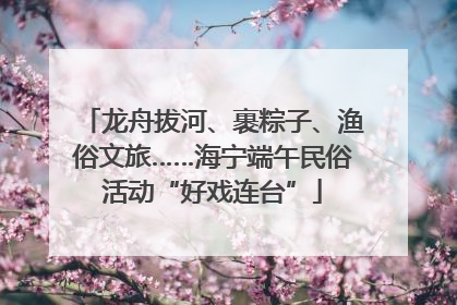 龙舟拔河、裹粽子、渔俗文旅……海宁端午民俗活动“好戏连台”