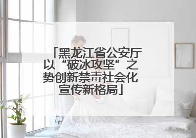 黑龙江省公安厅以“破冰攻坚”之势创新禁毒社会化宣传新格局