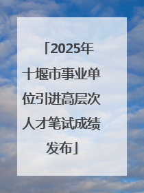 2025年十堰市事业单位引进高层次人才笔试成绩发布