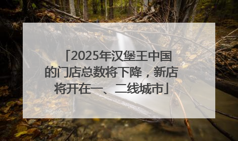 2025年汉堡王中国的门店总数将下降，新店将开在一、二线城市