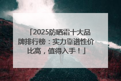 2025防晒霜十大品牌排行榜：实力靠谱性价比高，值得入手！
