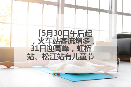 5月30日午后起，火车站客流增多，31日迎高峰，虹桥站、松江站有儿童节和端午亲子活动