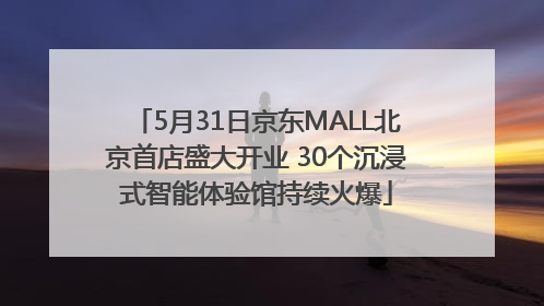5月31日京东MALL北京首店盛大开业 30个沉浸式智能体验馆持续火爆